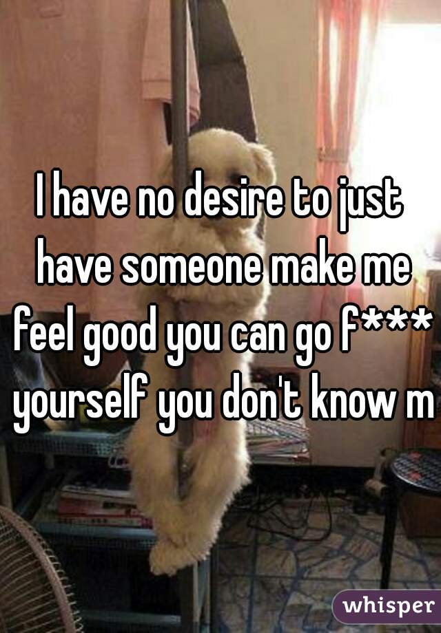 I have no desire to just have someone make me feel good you can go f*** yourself you don't know me
