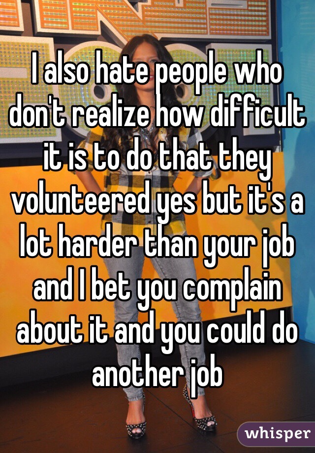 I also hate people who don't realize how difficult it is to do that they volunteered yes but it's a lot harder than your job and I bet you complain about it and you could do another job 