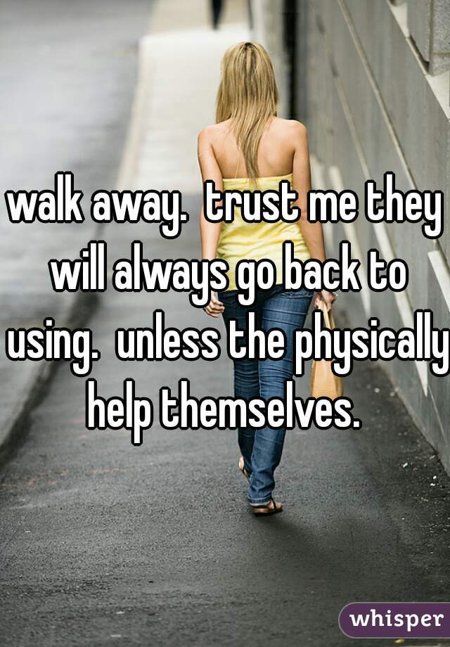walk away.  trust me they will always go back to using.  unless the physically help themselves. 