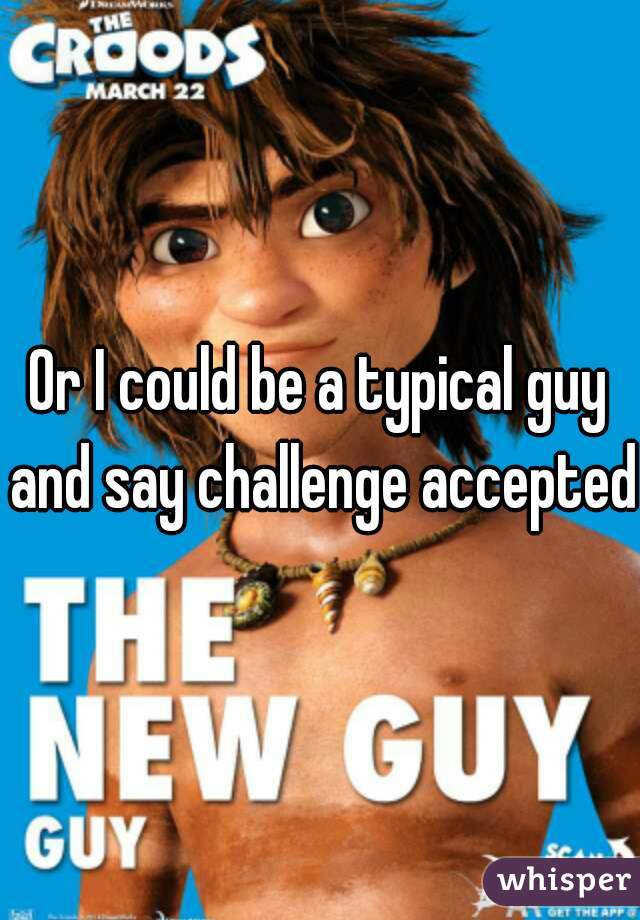 Or I could be a typical guy and say challenge accepted
