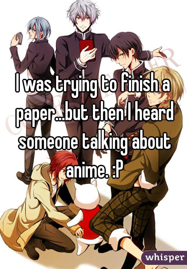 I was trying to finish a paper...but then I heard someone talking about anime. :P