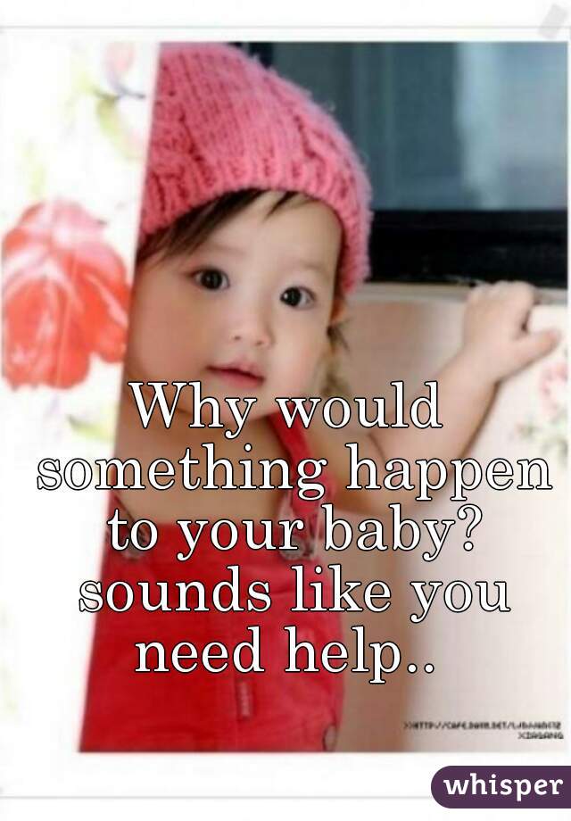 Why would something happen to your baby? sounds like you need help.. 