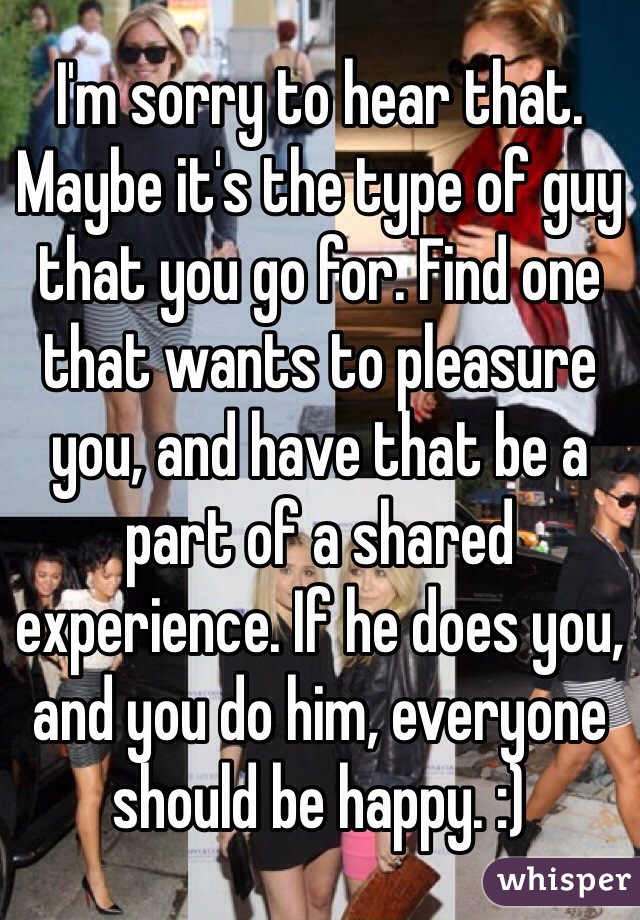 I'm sorry to hear that. Maybe it's the type of guy that you go for. Find one that wants to pleasure you, and have that be a part of a shared experience. If he does you, and you do him, everyone should be happy. :)