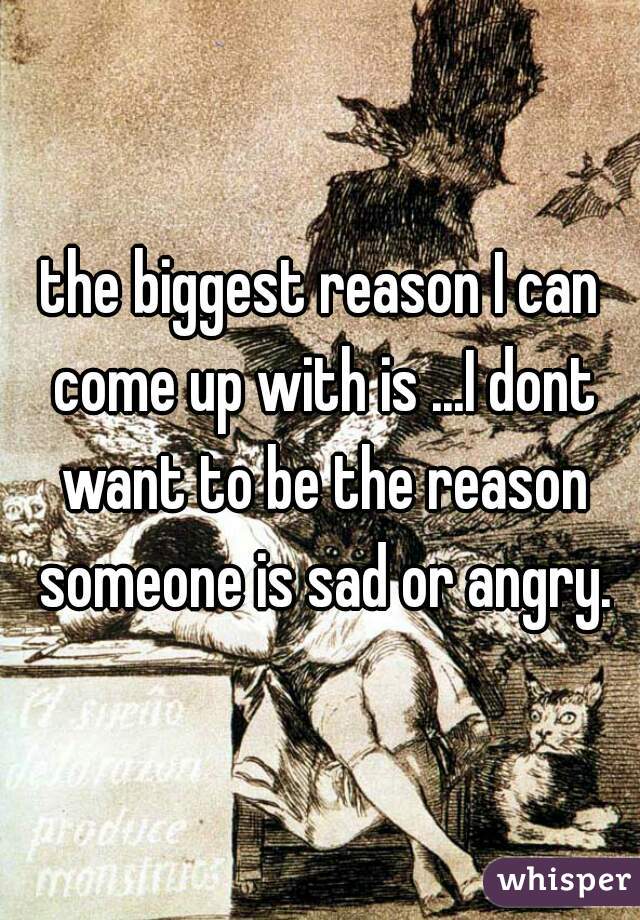 the biggest reason I can come up with is ...I dont want to be the reason someone is sad or angry.