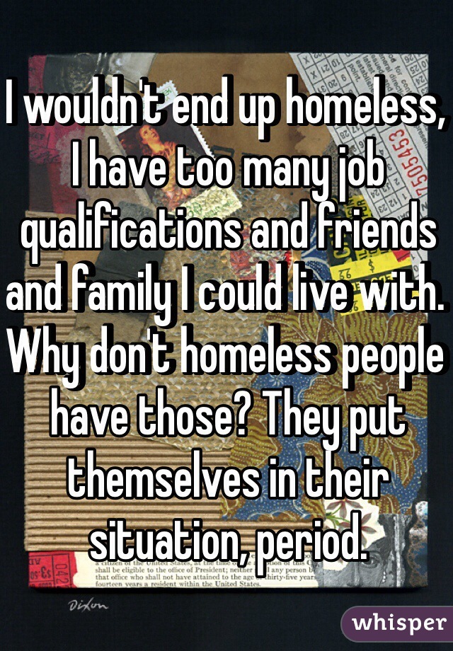 I wouldn't end up homeless, I have too many job qualifications and friends and family I could live with. Why don't homeless people have those? They put themselves in their situation, period.