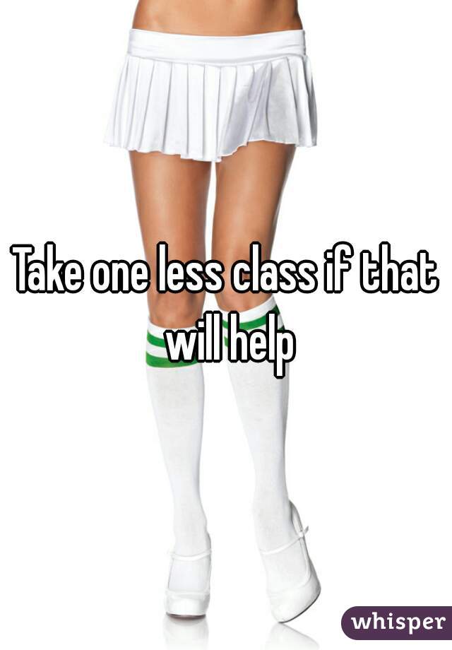 Take one less class if that will help
