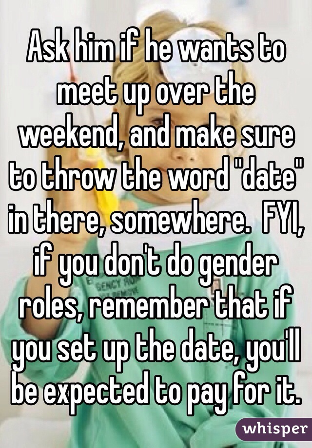 Ask him if he wants to meet up over the weekend, and make sure to throw the word "date" in there, somewhere.  FYI, if you don't do gender roles, remember that if you set up the date, you'll be expected to pay for it.