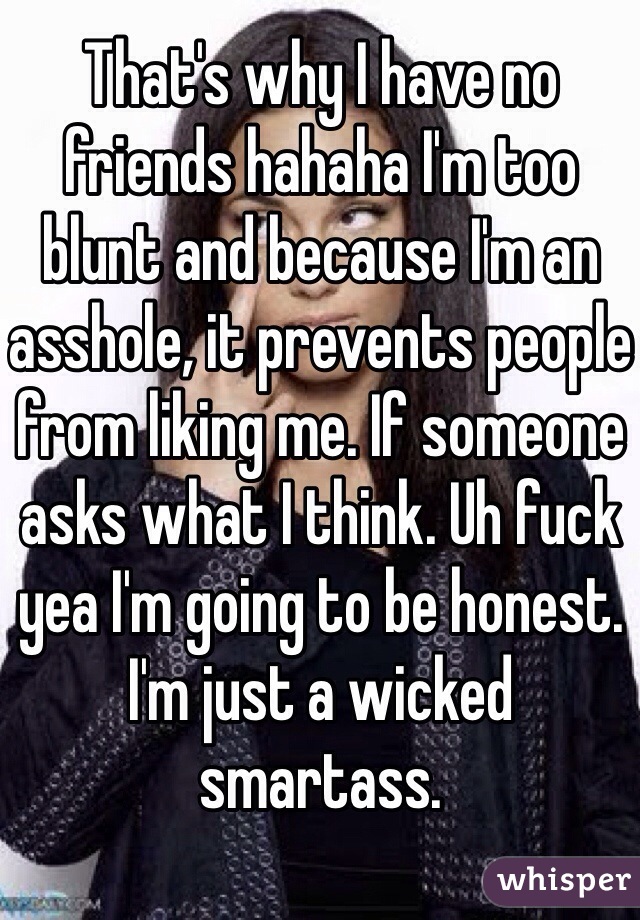 That's why I have no friends hahaha I'm too blunt and because I'm an asshole, it prevents people from liking me. If someone asks what I think. Uh fuck yea I'm going to be honest. I'm just a wicked smartass. 