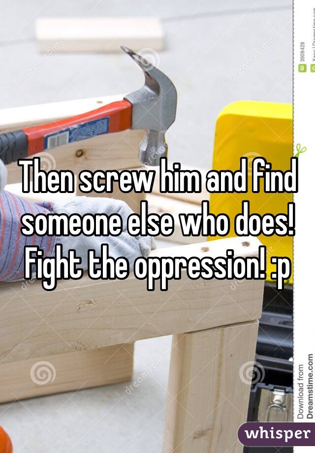 Then screw him and find someone else who does! Fight the oppression! :p