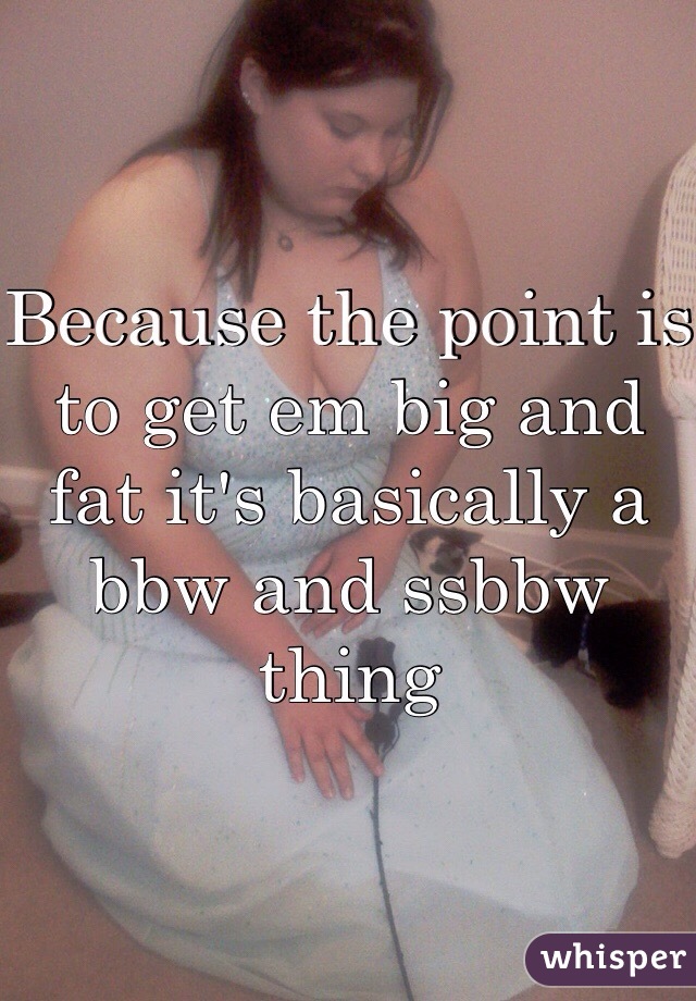 Because the point is to get em big and fat it's basically a bbw and ssbbw thing 