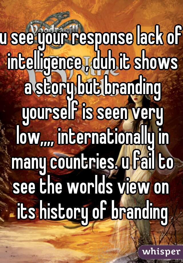 u see your response lack of intelligence , duh it shows a story but branding yourself is seen very low,,,, internationally in many countries. u fail to see the worlds view on  its history of branding