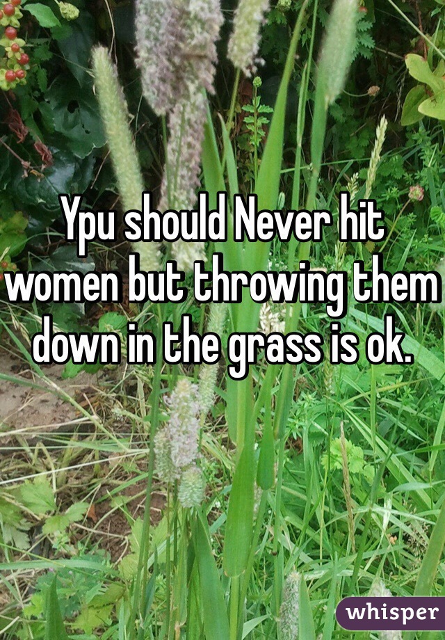 Ypu should Never hit women but throwing them down in the grass is ok.