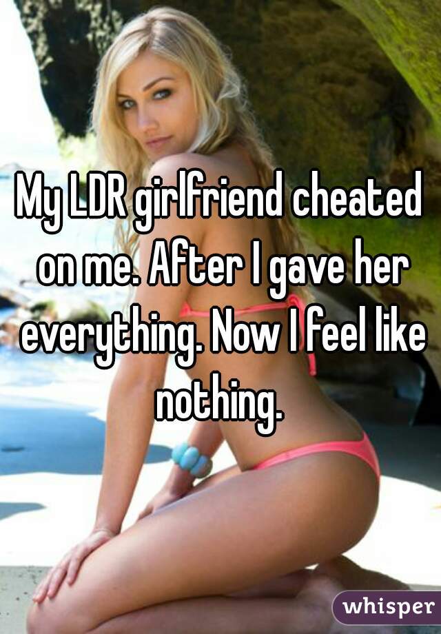 My LDR girlfriend cheated on me. After I gave her everything. Now I feel like nothing. 