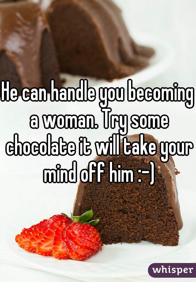 He can handle you becoming a woman. Try some chocolate it will take your mind off him :-)