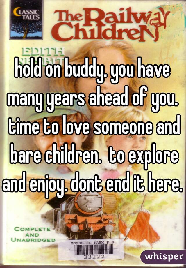 hold on buddy. you have many years ahead of you.  time to love someone and bare children.  to explore and enjoy. dont end it here. 
