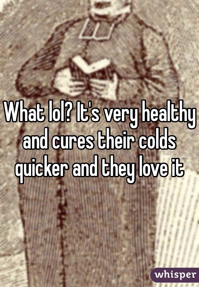 What lol? It's very healthy and cures their colds quicker and they love it