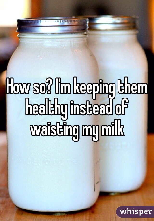 How so? I'm keeping them healthy instead of waisting my milk