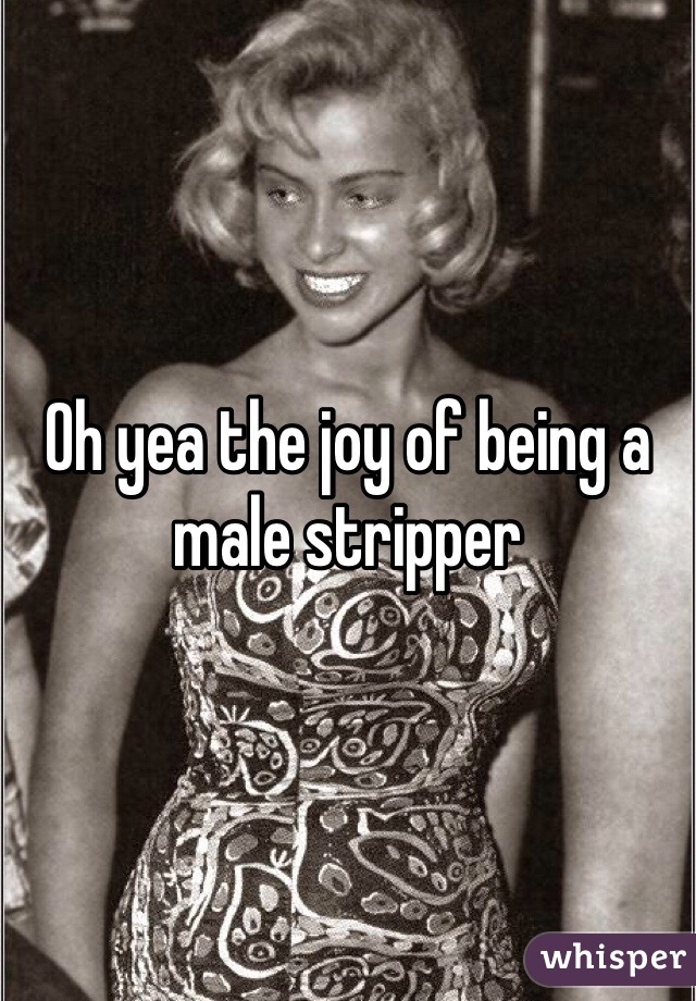Oh yea the joy of being a male stripper 