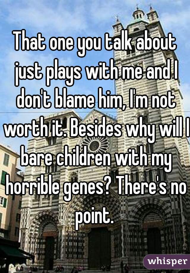 That one you talk about just plays with me and I don't blame him, I'm not worth it. Besides why will I bare children with my horrible genes? There's no point. 