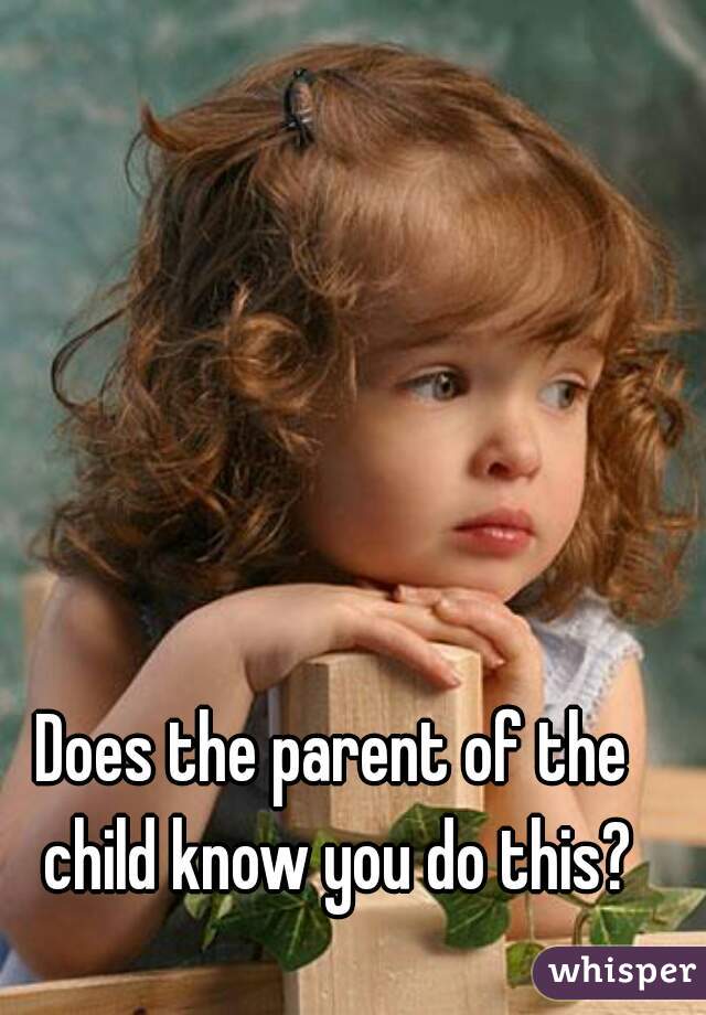 Does the parent of the child know you do this?