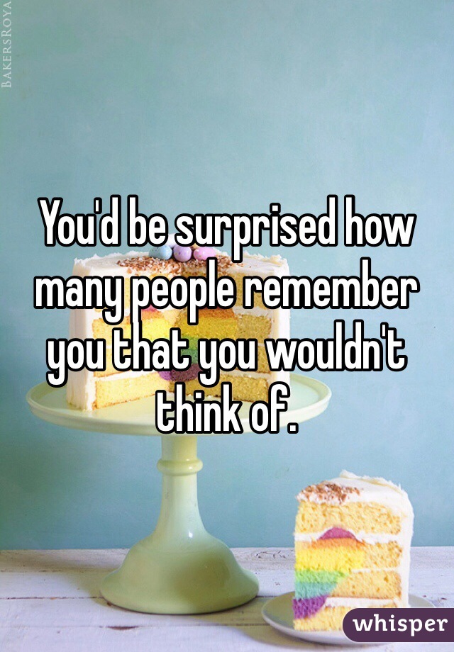You'd be surprised how many people remember you that you wouldn't think of. 