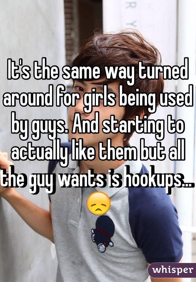It's the same way turned around for girls being used by guys. And starting to actually like them but all the guy wants is hookups... 😞 