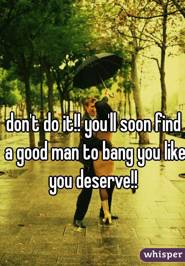 don't do it!! you'll soon find a good man to bang you like you deserve!! 