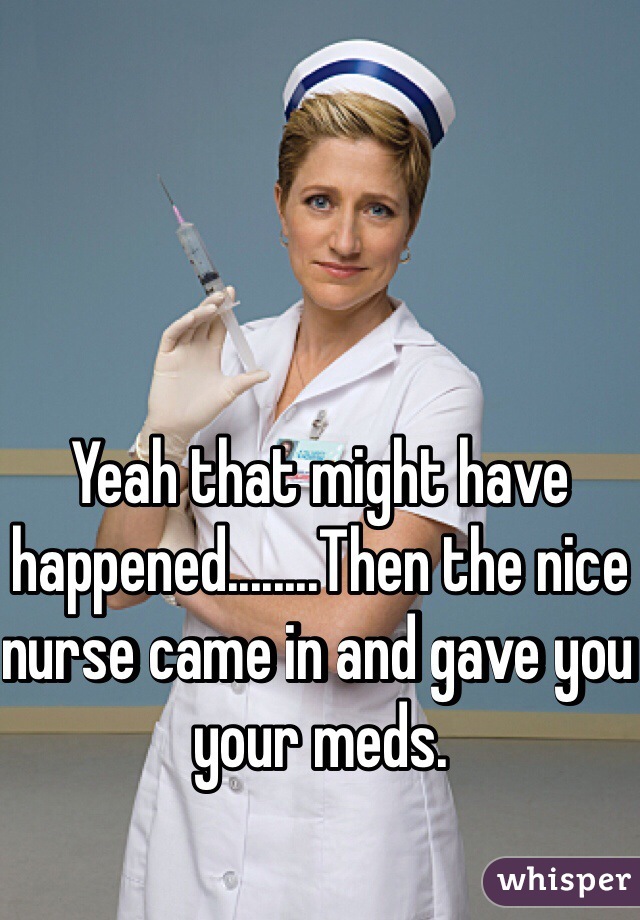 Yeah that might have happened........Then the nice nurse came in and gave you your meds. 