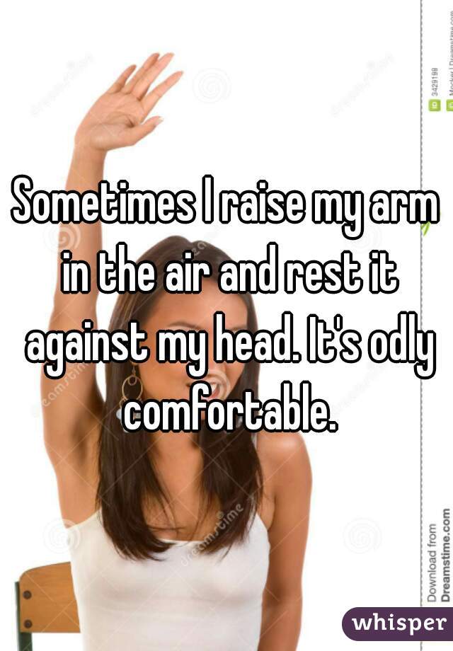 Sometimes I raise my arm in the air and rest it against my head. It's odly comfortable.