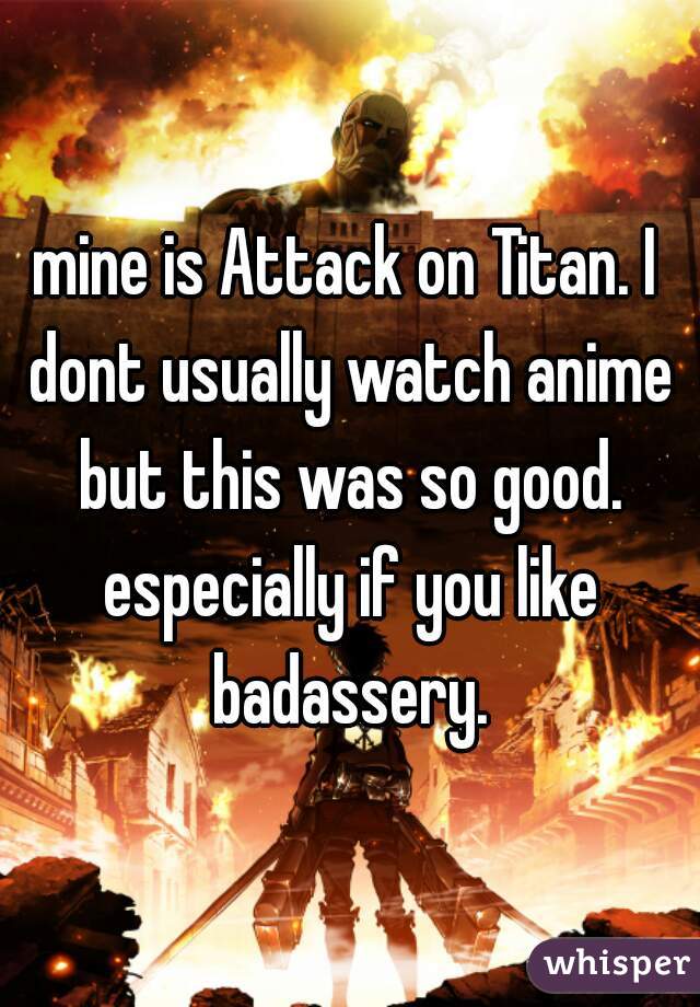 mine is Attack on Titan. I dont usually watch anime but this was so good. especially if you like badassery.