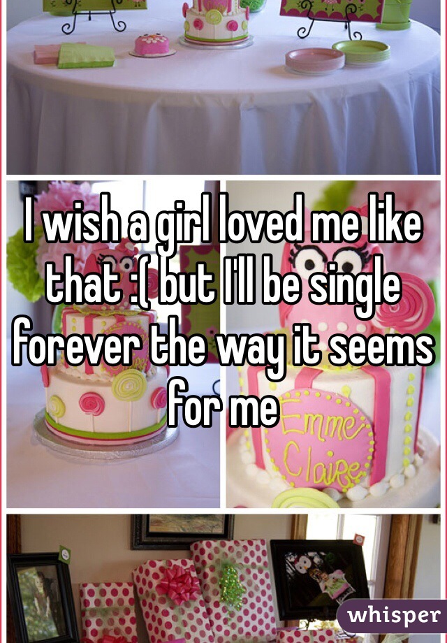 I wish a girl loved me like that :( but I'll be single forever the way it seems for me