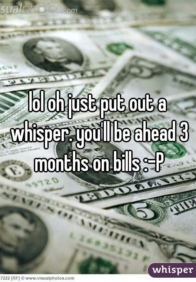 lol oh just put out a whisper. you'll be ahead 3 months on bills :-P