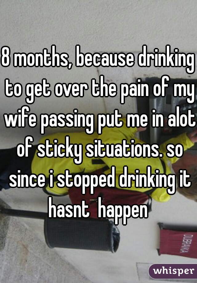 8 months, because drinking to get over the pain of my wife passing put me in alot of sticky situations. so since i stopped drinking it hasnt  happen 