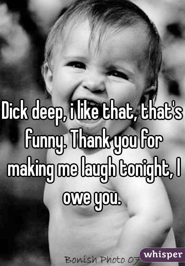 Dick deep, i like that, that's funny. Thank you for making me laugh tonight, I owe you. 