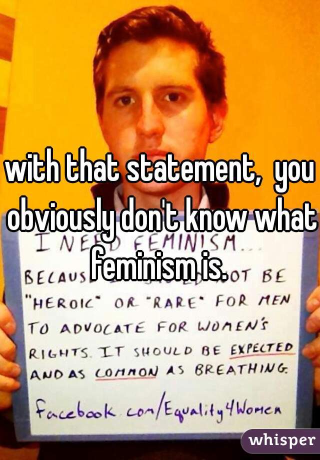 with that statement,  you obviously don't know what feminism is. 