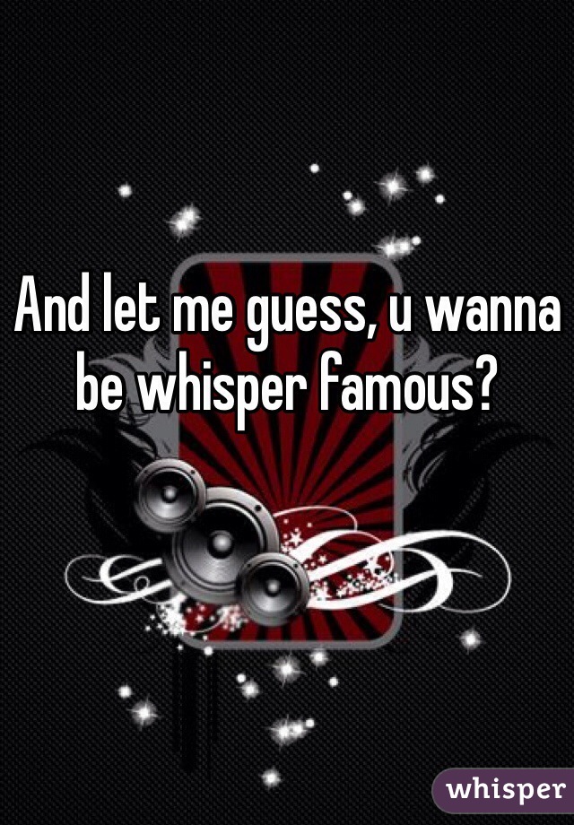 And let me guess, u wanna be whisper famous?