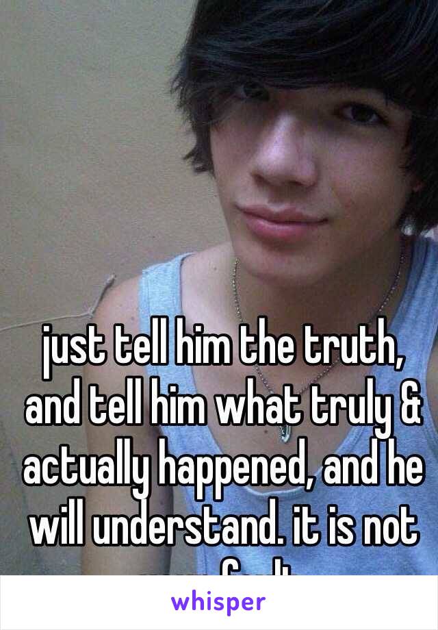 just tell him the truth, and tell him what truly & actually happened, and he will understand. it is not your fault. 