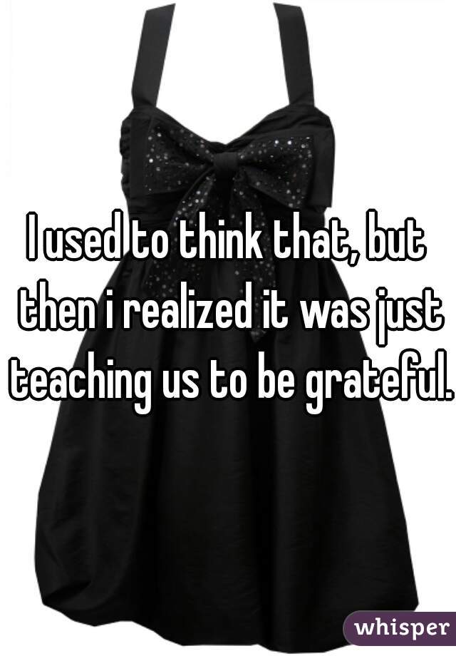 I used to think that, but then i realized it was just teaching us to be grateful.
