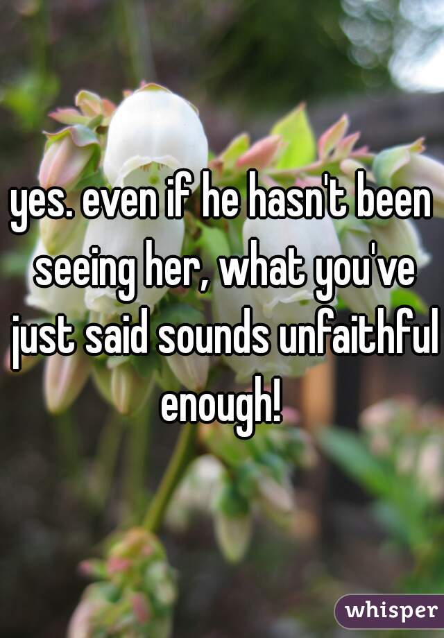 yes. even if he hasn't been seeing her, what you've just said sounds unfaithful enough! 