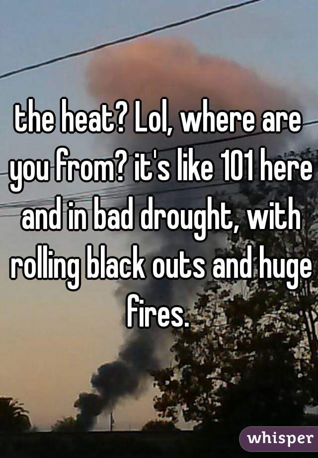 the heat? Lol, where are you from? it's like 101 here and in bad drought, with rolling black outs and huge fires. 
