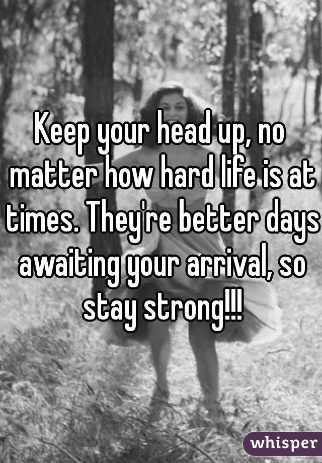 Keep your head up, no matter how hard life is at times. They're better days awaiting your arrival, so stay strong!!!