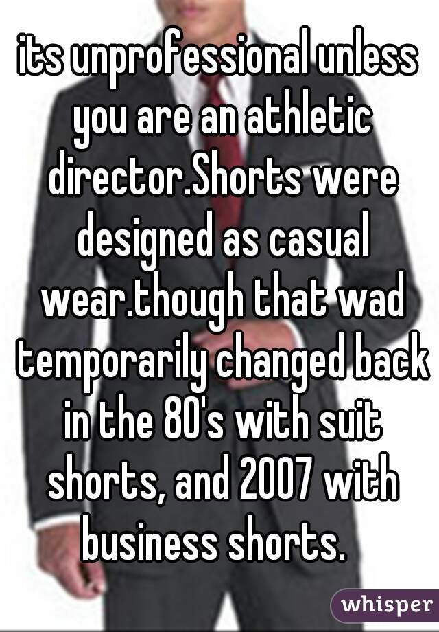 its unprofessional unless you are an athletic director.Shorts were designed as casual wear.though that wad temporarily changed back in the 80's with suit shorts, and 2007 with business shorts.  