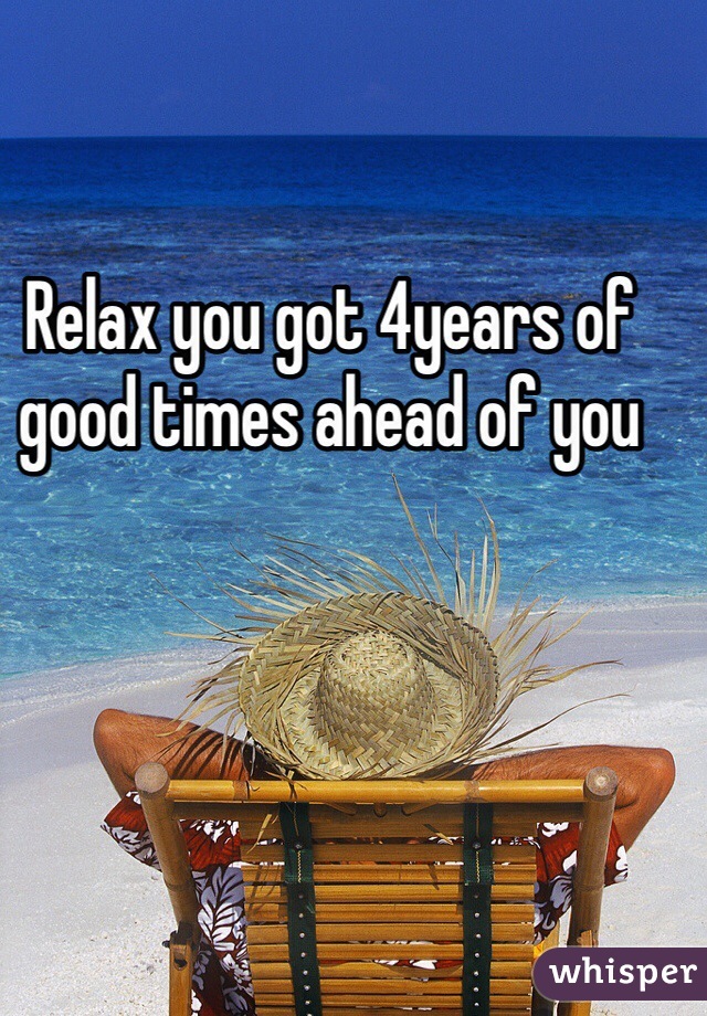 Relax you got 4years of good times ahead of you