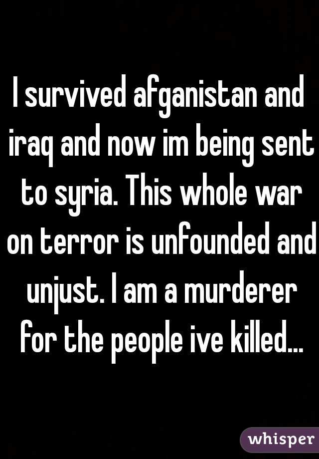 I survived afganistan and iraq and now im being sent to syria. This whole war on terror is unfounded and unjust. I am a murderer for the people ive killed...