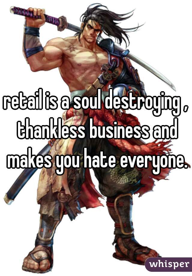 retail is a soul destroying , thankless business and makes you hate everyone.