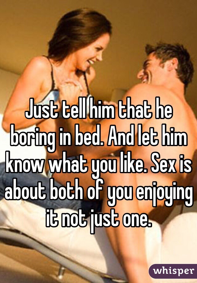 Just tell him that he boring in bed. And let him know what you like. Sex is about both of you enjoying it not just one. 