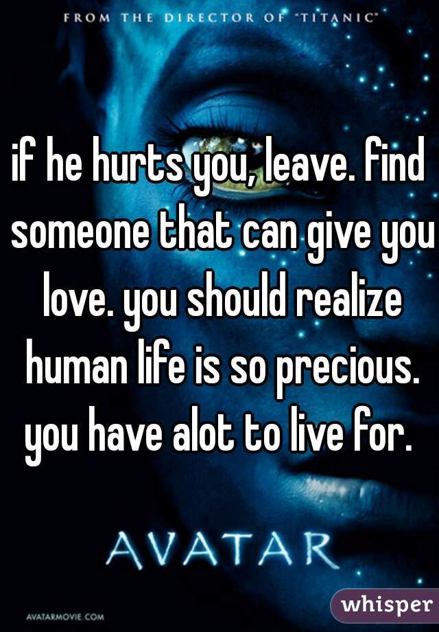 if he hurts you, leave. find someone that can give you love. you should realize human life is so precious. you have alot to live for. 