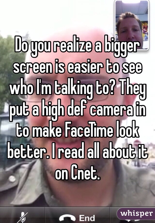 Do you realize a bigger screen is easier to see who I'm talking to? They put a high def camera in to make FaceTime look better. I read all about it on Cnet. 