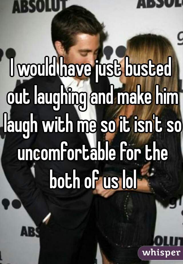 I would have just busted out laughing and make him laugh with me so it isn't so uncomfortable for the both of us lol