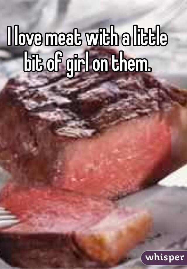 I love meat with a little bit of girl on them.